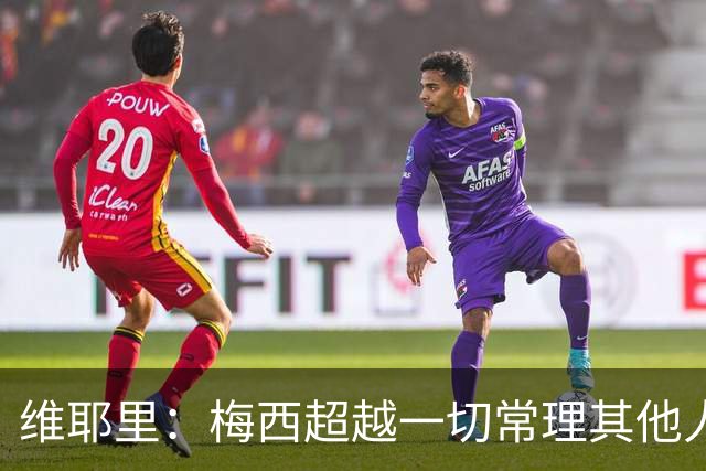 维耶里：梅西超越一切常理其他人没法比 批评安帅的人什么都不懂