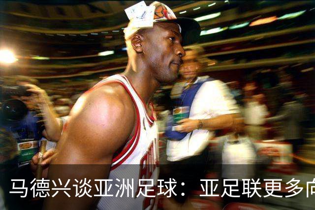马德兴谈亚洲足球：亚足联更多向西亚倾斜，让东亚等协会大为不满